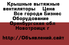 Крышные вытяжные вентиляторы  › Цена ­ 12 000 - Все города Бизнес » Оборудование   . Оренбургская обл.,Новотроицк г.